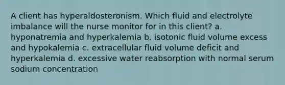 A client has hyperaldosteronism. Which fluid and electrolyte imbalance will the nurse monitor for in this client? a. hyponatremia and hyperkalemia b. isotonic fluid volume excess and hypokalemia c. extracellular fluid volume deficit and hyperkalemia d. excessive water reabsorption with normal serum sodium concentration