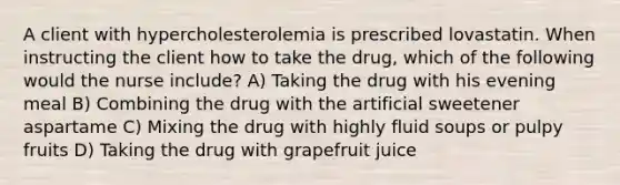 A client with hypercholesterolemia is prescribed lovastatin. When instructing the client how to take the drug, which of the following would the nurse include? A) Taking the drug with his evening meal B) Combining the drug with the artificial sweetener aspartame C) Mixing the drug with highly fluid soups or pulpy fruits D) Taking the drug with grapefruit juice