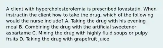 A client with hypercholesterolemia is prescribed lovastatin. When instructin the client how to take the drug, which of the following would the nurse include? A. Taking the drug with his evening meal B. Combining the drug with the artificial sweetener aspartame C. Mixing the drug with highly fluid soups or pulpy fruits D. Taking the drug with grapefruit juice