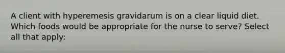 A client with hyperemesis gravidarum is on a clear liquid diet. Which foods would be appropriate for the nurse to serve? Select all that apply: