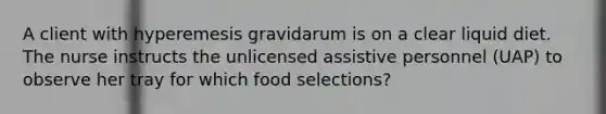 A client with hyperemesis gravidarum is on a clear liquid diet. The nurse instructs the unlicensed assistive personnel (UAP) to observe her tray for which food selections?