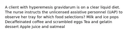 A client with hyperemesis gravidarum is on a clear liquid diet. The nurse instructs the unlicensed assistive personnel (UAP) to observe her tray for which food selections? Milk and ice pops Decaffeinated coffee and scrambled eggs Tea and gelatin dessert Apple juice and oatmeal