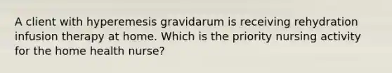 A client with hyperemesis gravidarum is receiving rehydration infusion therapy at home. Which is the priority nursing activity for the home health nurse?