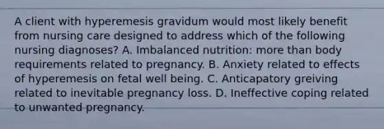 A client with hyperemesis gravidum would most likely benefit from nursing care designed to address which of the following nursing diagnoses? A. Imbalanced nutrition: more than body requirements related to pregnancy. B. Anxiety related to effects of hyperemesis on fetal well being. C. Anticapatory greiving related to inevitable pregnancy loss. D. Ineffective coping related to unwanted pregnancy.