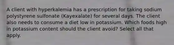 A client with hyperkalemia has a prescription for taking sodium polystyrene sulfonate (Kayexalate) for several days. The client also needs to consume a diet low in potassium. Which foods high in potassium content should the client avoid? Select all that apply.