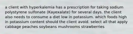 a client with hyperkalemia has a prescription for taking sodium polystyrene sulfonate (Kayexalate) for several days. the client also needs to consume a diet low in potassium. which foods high in potassium content should the client avoid. select all that apply cabbage peaches soybeans mushrooms strawberries