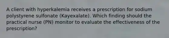 A client with hyperkalemia receives a prescription for sodium polystyrene sulfonate (Kayexalate). Which finding should the practical nurse (PN) monitor to evaluate the effectiveness of the prescription?