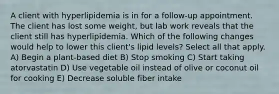 A client with hyperlipidemia is in for a follow-up appointment. The client has lost some weight, but lab work reveals that the client still has hyperlipidemia. Which of the following changes would help to lower this client's lipid levels? Select all that apply. A) Begin a plant-based diet B) Stop smoking C) Start taking atorvastatin D) Use vegetable oil instead of olive or coconut oil for cooking E) Decrease soluble fiber intake