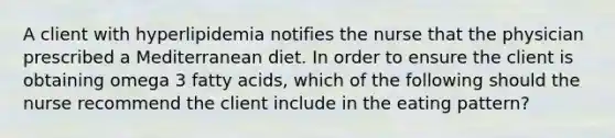 A client with hyperlipidemia notifies the nurse that the physician prescribed a Mediterranean diet. In order to ensure the client is obtaining omega 3 fatty acids, which of the following should the nurse recommend the client include in the eating pattern?