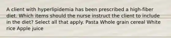 A client with hyperlipidemia has been prescribed a high-fiber diet. Which items should the nurse instruct the client to include in the diet? Select all that apply. Pasta Whole grain cereal White rice Apple juice