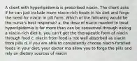 A client with hyperlipidemia is prescribed niacin. The client asks if he can just include more niacin-rich foods in his diet and forgo the need for niacin in pill form. Which of the following would be the nurse's best response? a. the dose of niacin needed to treat hyperlipidemia is far more than can be consumed through eating a niacin-rich diet b. you can't get the therapeutic form of niacin through food c. niacin from food is not well absorbed as niacin from pills d. if you are able to consistently choose niacin-fortified foods in your diet, your doctor ma allow you to forgo the pills and rely on dietary sources of niacin