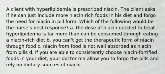 A client with hyperlipidemia is prescribed niacin. The client asks if he can just include more niacin-rich foods in his diet and forgo the need for niacin in pill form. Which of the following would be the nurse's best response? a. the dose of niacin needed to treat hyperlipidemia is far more than can be consumed through eating a niacin-rich diet b. you can't get the therapeutic form of niacin through food c. niacin from food is not well absorbed as niacin from pills d. if you are able to consistently choose niacin-fortified foods in your diet, your doctor ma allow you to forgo the pills and rely on dietary sources of niacin