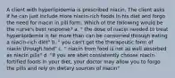 A client with hyperlipidemia is prescribed niacin. The client asks if he can just include more niacin-rich foods in his diet and forgo the need for niacin in pill form. Which of the following would be the nurse's best response? a. " the dose of niacin needed to treat hyperlipidemia is far more than can be consumed through eating a niacin-rich diet" b. " you can't get the therapeutic form of niacin through food" c. " niacin from food is not as well absorbed as niacin pills" d. "if you are abet consistently choose niacin-fortified foods in your diet, your doctor may allow you to forgo the pills and rely on dietary sources of niacin"