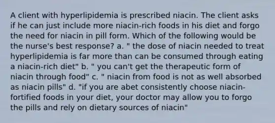 A client with hyperlipidemia is prescribed niacin. The client asks if he can just include more niacin-rich foods in his diet and forgo the need for niacin in pill form. Which of the following would be the nurse's best response? a. " the dose of niacin needed to treat hyperlipidemia is far more than can be consumed through eating a niacin-rich diet" b. " you can't get the therapeutic form of niacin through food" c. " niacin from food is not as well absorbed as niacin pills" d. "if you are abet consistently choose niacin-fortified foods in your diet, your doctor may allow you to forgo the pills and rely on dietary sources of niacin"