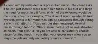 A client with hyperlipidemia is prescribed niacin. The client asks if he can just include more niacin-rich foods in his diet and forgo the need for niacin in pill form. Which of the following would be the nurse's best response? a. "The dose of niacin needed to treat hyperlipidemia is far more than can be consumed through eating a niacin-rich diet." b. "You can't get the therapeutic form of niacin through food." c. "Niacin from food is not as well absorbed as niacin from pills." d. "If you are able to consistently choose niacin-fortified foods in your diet, your doctor may allow you to forgo the pills and rely on dietary sources of niacin."