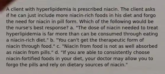 A client with hyperlipidemia is prescribed niacin. The client asks if he can just include more niacin-rich foods in his diet and forgo the need for niacin in pill form. Which of the following would be the nurse's best response? a. "The dose of niacin needed to treat hyperlipidemia is far more than can be consumed through eating a niacin-rich diet." b. "You can't get the therapeutic form of niacin through food." c. "Niacin from food is not as well absorbed as niacin from pills." d. "If you are able to consistently choose niacin-fortified foods in your diet, your doctor may allow you to forgo the pills and rely on dietary sources of niacin."