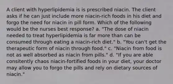 A client with hyperlipidemia is is prescribed niacin. The client asks if he can just include more niacin-rich foods in his diet and forgo the need for niacin in pill form. Which of the following would be the nurses best response? a. "The dose of niacin needed to treat hyperlipidemia is far more than can be consumed through eating a niacin-rich diet." b. "You can't get the therapeutic form of niacin through food." c. "Niacin from food is not as well absorbed as niacin from pills." d. "If you are able consitently chaos niacin-fortified foods in your diet, your doctor may allow you to forgo the pills and rely on dietary sources of niacin."