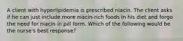 A client with hyperlipidemia is prescribed niacin. The client asks if he can just include more niacin-rich foods in his diet and forgo the need for niacin in pill form. Which of the following would be the nurse's best response?