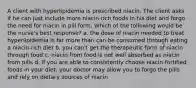 A client with hyperlipidemia is prescribed niacin. The client asks if he can just include more niacin-rich foods in his diet and forgo the need for niacin in pill form. Which of the following would be the nurse's best response? a. the dose of niacin needed to treat hyperlipidemia is far more than can be consumed through eating a niacin-rich diet b. you can't get the therapeutic form of niacin through food c. niacin from food is not well absorbed as niacin from pills d. if you are able to consistently choose niacin-fortified foods in your diet, your doctor may allow you to forgo the pills and rely on dietary sources of niacin