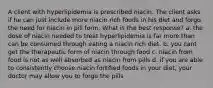 A client with hyperlipidemia is prescribed niacin. The client asks if he can just include more niacin rich foods in his diet and forgo the need for niacin in pill form. What is the best response? a. the dose of niacin needed to treat hyperlipidemia is far more than can be consumed through eating a niacin rich diet. b. you cant get the therapeutic form of niacin through food c. niacin from food is not as well absorbed as niacin from pills d. if you are able to consistently choose niacin fortified foods in your diet, your doctor may allow you to forgo the pills