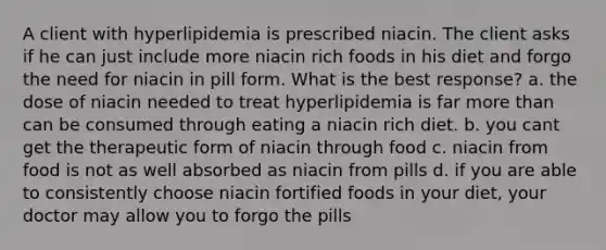 A client with hyperlipidemia is prescribed niacin. The client asks if he can just include more niacin rich foods in his diet and forgo the need for niacin in pill form. What is the best response? a. the dose of niacin needed to treat hyperlipidemia is far more than can be consumed through eating a niacin rich diet. b. you cant get the therapeutic form of niacin through food c. niacin from food is not as well absorbed as niacin from pills d. if you are able to consistently choose niacin fortified foods in your diet, your doctor may allow you to forgo the pills