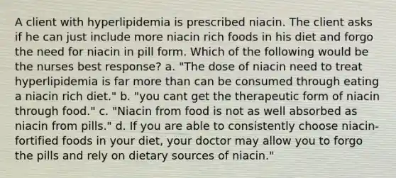 A client with hyperlipidemia is prescribed niacin. The client asks if he can just include more niacin rich foods in his diet and forgo the need for niacin in pill form. Which of the following would be the nurses best response? a. "The dose of niacin need to treat hyperlipidemia is far more than can be consumed through eating a niacin rich diet." b. "you cant get the therapeutic form of niacin through food." c. "Niacin from food is not as well absorbed as niacin from pills." d. If you are able to consistently choose niacin-fortified foods in your diet, your doctor may allow you to forgo the pills and rely on dietary sources of niacin."