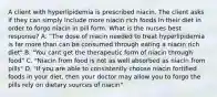 A client with hyperlipidemia is prescribed niacin. The client asks if they can simply include more niacin rich foods in their diet in order to forgo niacin in pill form. What is the nurses best response? A. "The dose of niacin needed to treat hyperlipidemia is far more than can be consumed through eating a niacin rich diet" B. "You cant get the therapeutic form of niacin through food" C. "Niacin from food is not as well absorbed as niacin from pills" D. "If you are able to consistently choose niacin fortified foods in your diet, then your doctor may allow you to forgo the pills rely on dietary sources of niacin"