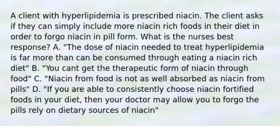 A client with hyperlipidemia is prescribed niacin. The client asks if they can simply include more niacin rich foods in their diet in order to forgo niacin in pill form. What is the nurses best response? A. "The dose of niacin needed to treat hyperlipidemia is far more than can be consumed through eating a niacin rich diet" B. "You cant get the therapeutic form of niacin through food" C. "Niacin from food is not as well absorbed as niacin from pills" D. "If you are able to consistently choose niacin fortified foods in your diet, then your doctor may allow you to forgo the pills rely on dietary sources of niacin"