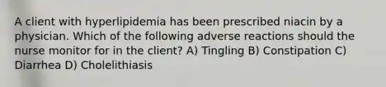 A client with hyperlipidemia has been prescribed niacin by a physician. Which of the following adverse reactions should the nurse monitor for in the client? A) Tingling B) Constipation C) Diarrhea D) Cholelithiasis