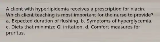 A client with hyperlipidemia receives a prescription for niacin. Which client teaching is most important for the nurse to provide? a. Expected duration of flushing. b. Symptoms of hyperglycemia. c. Diets that minimize GI irritation. d. Comfort measures for pruritus.