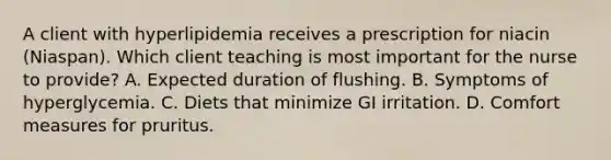 A client with hyperlipidemia receives a prescription for niacin (Niaspan). Which client teaching is most important for the nurse to provide? A. Expected duration of flushing. B. Symptoms of hyperglycemia. C. Diets that minimize GI irritation. D. Comfort measures for pruritus.