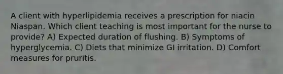 A client with hyperlipidemia receives a prescription for niacin Niaspan. Which client teaching is most important for the nurse to provide? A) Expected duration of flushing. B) Symptoms of hyperglycemia. C) Diets that minimize GI irritation. D) Comfort measures for pruritis.