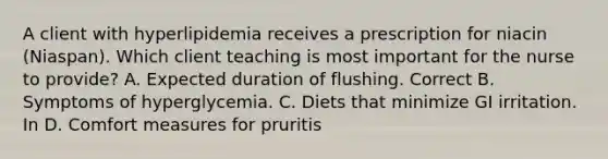 A client with hyperlipidemia receives a prescription for niacin (Niaspan). Which client teaching is most important for the nurse to provide? A. Expected duration of flushing. Correct B. Symptoms of hyperglycemia. C. Diets that minimize GI irritation. In D. Comfort measures for pruritis