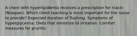 A client with hyperlipidemia receives a prescription for niacin (Niaspan). Which client teaching is most important for the nurse to provide? Expected duration of flushing. Symptoms of hyperglycemia. Diets that minimize GI irritation. Comfort measures for pruritis.