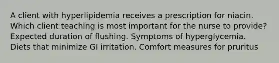 A client with hyperlipidemia receives a prescription for niacin. Which client teaching is most important for the nurse to provide? Expected duration of flushing. Symptoms of hyperglycemia. Diets that minimize GI irritation. Comfort measures for pruritus