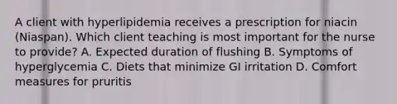 A client with hyperlipidemia receives a prescription for niacin (Niaspan). Which client teaching is most important for the nurse to provide? A. Expected duration of flushing B. Symptoms of hyperglycemia C. Diets that minimize GI irritation D. Comfort measures for pruritis