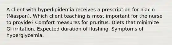 A client with hyperlipidemia receives a prescription for niacin (Niaspan). Which client teaching is most important for the nurse to provide? Comfort measures for pruritus. Diets that minimize GI irritation. Expected duration of flushing. Symptoms of hyperglycemia.