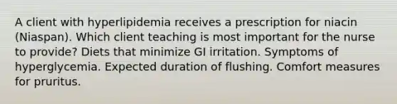 A client with hyperlipidemia receives a prescription for niacin (Niaspan). Which client teaching is most important for the nurse to provide? Diets that minimize GI irritation. Symptoms of hyperglycemia. Expected duration of flushing. Comfort measures for pruritus.