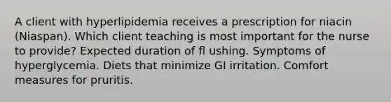 A client with hyperlipidemia receives a prescription for niacin (Niaspan). Which client teaching is most important for the nurse to provide? Expected duration of fl ushing. Symptoms of hyperglycemia. Diets that minimize GI irritation. Comfort measures for pruritis.