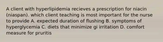 A client with hyperlipidemia recieves a prescription for niacin (niaspan). which client teaching is most important for the nurse to provide A. expected duration of flushing B. symptoms of hyperglycemia C. diets that minimize gi irritation D. comfort measure for pruritis