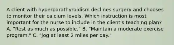 A client with hyperparathyroidism declines surgery and chooses to monitor their calcium levels. Which instruction is most important for the nurse to include in the client's teaching plan? A. "Rest as much as possible." B. "Maintain a moderate exercise program." C. "Jog at least 2 miles per day."