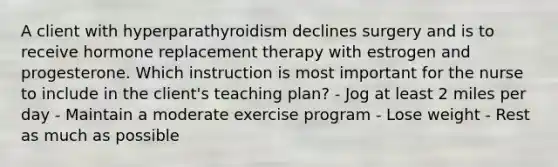 A client with hyperparathyroidism declines surgery and is to receive hormone replacement therapy with estrogen and progesterone. Which instruction is most important for the nurse to include in the client's teaching plan? - Jog at least 2 miles per day - Maintain a moderate exercise program - Lose weight - Rest as much as possible