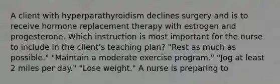 A client with hyperparathyroidism declines surgery and is to receive hormone replacement therapy with estrogen and progesterone. Which instruction is most important for the nurse to include in the client's teaching plan? "Rest as much as possible." "Maintain a moderate exercise program." "Jog at least 2 miles per day." "Lose weight." A nurse is preparing to