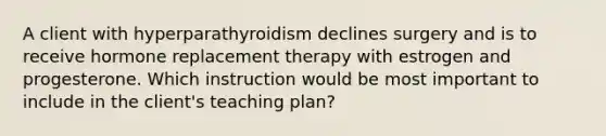 A client with hyperparathyroidism declines surgery and is to receive hormone replacement therapy with estrogen and progesterone. Which instruction would be most important to include in the client's teaching plan?