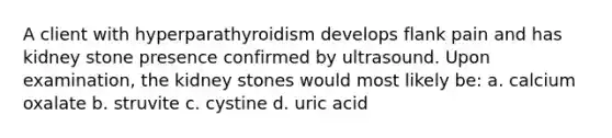 A client with hyperparathyroidism develops flank pain and has kidney stone presence confirmed by ultrasound. Upon examination, the kidney stones would most likely be: a. calcium oxalate b. struvite c. cystine d. uric acid