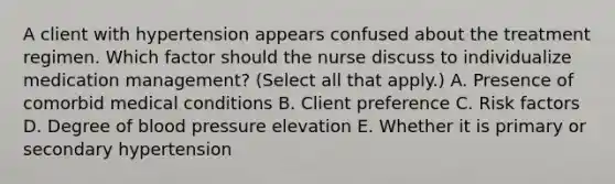 A client with hypertension appears confused about the treatment regimen. Which factor should the nurse discuss to individualize medication​ management? (Select all that​ apply.) A. Presence of comorbid medical conditions B. Client preference C. Risk factors D. Degree of blood pressure elevation E. Whether it is primary or secondary hypertension