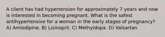 A client has had hypertension for approximately 7 years and now is interested in becoming pregnant. What is the safest antihypertensive for a woman in the early stages of pregnancy? A) Amlodipine. B) Lisinopril. C) Methyldopa. D) Valsartan