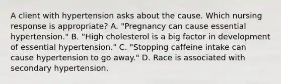 A client with hypertension asks about the cause. Which nursing response is appropriate? A. "Pregnancy can cause essential hypertension." B. "High cholesterol is a big factor in development of essential hypertension." C. "Stopping caffeine intake can cause hypertension to go away." D. Race is associated with secondary hypertension.