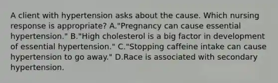 A client with hypertension asks about the cause. Which nursing response is appropriate? A."Pregnancy can cause essential hypertension." B."High cholesterol is a big factor in development of essential hypertension." C."Stopping caffeine intake can cause hypertension to go away." D.Race is associated with secondary hypertension.