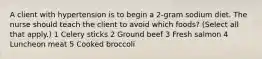 A client with hypertension is to begin a 2-gram sodium diet. The nurse should teach the client to avoid which foods? (Select all that apply.) 1 Celery sticks 2 Ground beef 3 Fresh salmon 4 Luncheon meat 5 Cooked broccoli